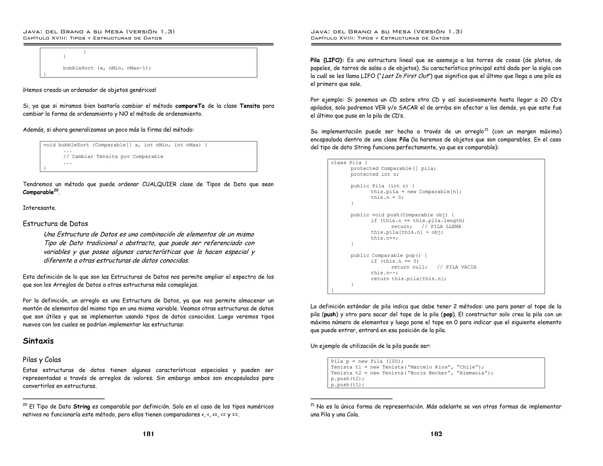 Java: del Grano a su Mesa (Versio n 1.3)                                                        Java: del Grano a su Mesa (Versio n 1.3)
Capi
   tulo XVIII: Tipos y Estructuras de Datos                                                     Capi
                                                                                                   tulo XVIII: Tipos y Estructuras de Datos

                      }
                }
                                                                                                Pila (LIFO): Es una estructura lineal que se asemeja a las torres de cosas (de platos, de
                bubbleSort (a, nMin, nMax-1);                                                   papeles, de tarros de salsa o de objetos). Su característica principal está dada por la sigla con
       }                                                                                        la cuál se les llama LIFO (“ Last In First Out”) que significa que el último que llega a una pila es
                                                                                                el primero que sale.
¡Hemos creado un ordenador de objetos genéricos!
                                                                                                Por ejemplo: Si ponemos un CD sobre otro CD y así sucesivamente hasta llegar a 20 CD’s
Si, ya que si miramos bien bastaría cambiar el método compareTo de la clase Tensita para        apilados, solo podremos VER y/o SACAR el de arriba sin afectar a los demás, ya que este fue
cambiar la forma de ordenamiento y NO el método de ordenamiento.                                el último que puse en la pila de CD’s.

Además, si ahora generalizamos un poco más la firma del método:                                 Su implementación puede ser hecha a través de un arreglo 21 (con un margen máximo)
                                                                                                encapsulada dentro de una clase Pila (la haremos de objetos que son comparables. En el caso
       void bubbleSort (Comparable[] a, int nMin, int nMax) {
                                                                                                del tipo de dato String funciona perfectamente, ya que es comparable):
              ...
              // Cambiar Tensita por Comparable
              ...                                                                                       class Pila {
       }                                                                                                       protected Comparable [] pila;
                                                                                                               protected int n;

Tendremos un método que puede ordenar CUALQUIER clase de Tipos de Dato que sean                                 public Pila (int n) {
Comparable20.                                                                                                          this.pila = new Comparable[n];
                                                                                                                       this.n = 0;
                                                                                                                }
Interesante.
                                                                                                                public void push(Comparable obj) {
                                                                                                                       if (this.n == this.pila.length)
Estructura de Datos                                                                                                           return;   // PILA LLENA
       Una Estructura de Datos es una combinación de elementos de un mismo                                             this.pila[this.n] = obj;
                                                                                                                       this.n++;
       Tipo de Dato tradicional o abstracto, que puede ser referenciado con                                     }
       variables y que posee algunas características que la hacen especial y                                    public Comparable pop() {
       diferente a otras estructuras de datos conocidas.                                                               if (this.n == 0)
                                                                                                                              return null;   // PILA VACIA
                                                                                                                       this.n--;
Esta definición de lo que son las Estructuras de Datos nos permite ampliar el espectro de los                          return this.pila[this.n];
que son los Arreglos de Datos a otras estructuras más comeplejas.                                               }
                                                                                                        }

Por la definición, un arreglo es una Estructura de Datos, ya que nos permite almacenar un
montón de elementos del mismo tipo en una misma variable. Veamos otras estructuras de datos     La definición estándar de pila indica que debe tener 2 métodos: uno para poner al tope de la
que son útiles y que se implementan usando tipos de datos conocidos. Luego veremos tipos        pila (push) y otro para sacar del tope de la pila (pop). El constructor solo crea la pila con un
nuevos con los cuales se podrían implementar las estructuras:                                   máximo número de elementos y luego pone el tope en 0 para indicar que el siguiente elemento
                                                                                                que puede entrar, entrará en esa posición de la pila.

Sintaxis
                                                                                                Un ejemplo de utilización de la pila puede ser:

Pilas y Colas                                                                                           Pila p = new Pila (100);
                                                                                                        Tenista t1 = new Tenista( ”Marcelo Rıosá, ”Chileá);
Estas estructuras de datos tienen algunas características especiales y pueden ser                       Tenista t2 = new Tenista( ”Boris Beckerá, ”Alemaniaá);
representadas a través de arreglos de valores. Sin embargo ambos son encapsulados para                  p.push(t2);
convertirlos en estructuras.                                                                            p.push(t1);


20                                                                                              21
  El Tipo de Dato String es comparable por definición. Solo en el caso de los tipos numéricos     No es la única forma de representación. Más adelante se ven otras formas de implementar
nativos no funcionaría este método, pero ellos tienen comparadores >, <, >=, <= y ==.           una Pila y una Cola.


                                            181                                                                                                182
 