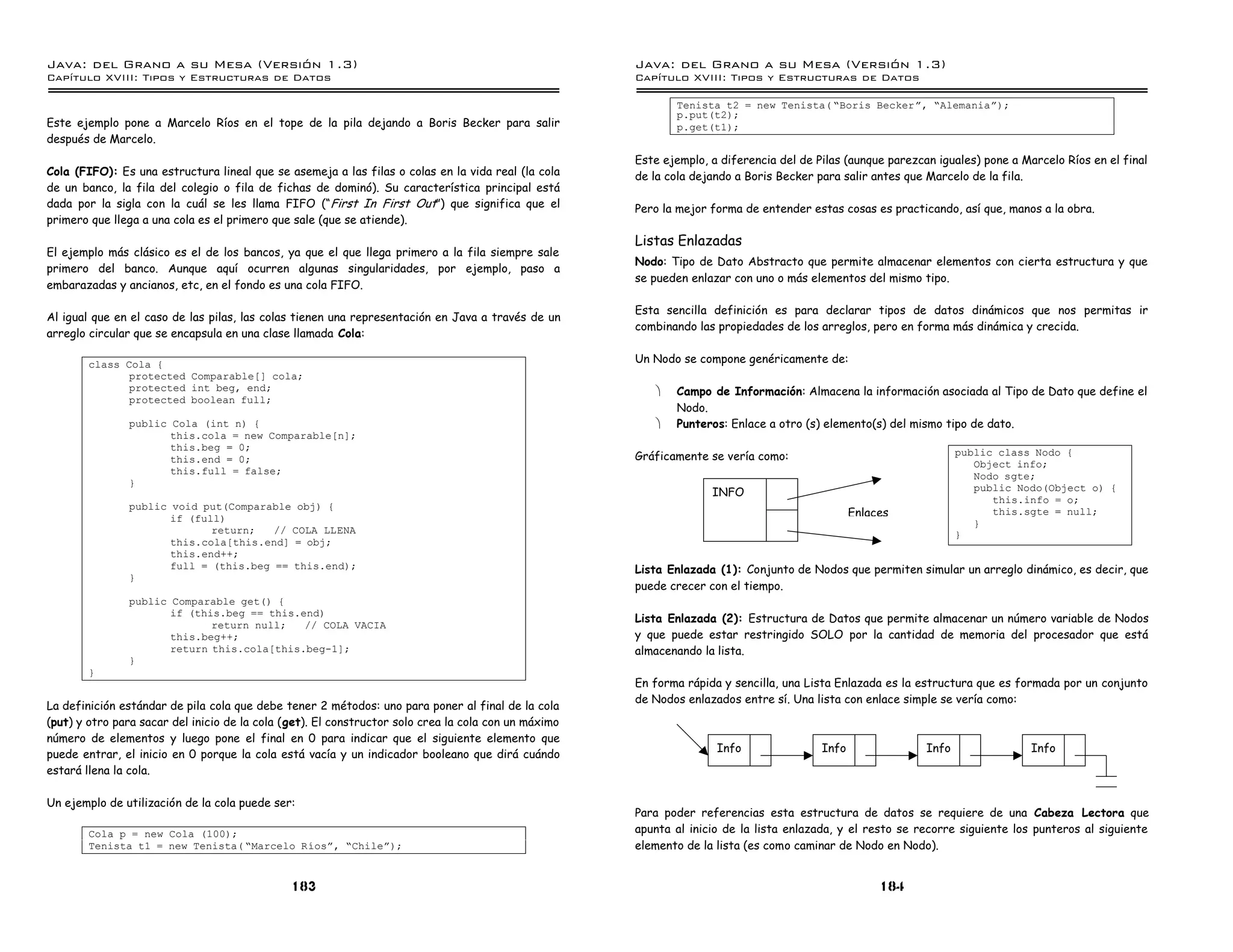 Java: del Grano a su Mesa (Versio n 1.3)                                                              Java: del Grano a su Mesa (Versio n 1.3)
Capi
   tulo XVIII: Tipos y Estructuras de Datos                                                           Capi
                                                                                                         tulo XVIII: Tipos y Estructuras de Datos

                                                                                                             Tenista t2 = new Tenista( ”Boris Beckerá, ”Alemaniaá);
                                                                                                             p.put(t2);
Este ejemplo pone a Marcelo Ríos en el tope de la pila dejando a Boris Becker para salir                     p.get(t1);
después de Marcelo.
                                                                                                      Este ejemplo, a diferencia del de Pilas (aunque parezcan iguales) pone a Marcelo Ríos en el final
Cola (FIFO): Es una estructura lineal que se asemeja a las filas o colas en la vida real (la cola     de la cola dejando a Boris Becker para salir antes que Marcelo de la fila.
de un banco, la fila del colegio o fila de fichas de dominó). Su característica principal está
dada por la sigla con la cuál se les llama FIFO (“First In First Out”) que significa que el           Pero la mejor forma de entender estas cosas es practicando, así que, manos a la obra.
primero que llega a una cola es el primero que sale (que se atiende).
                                                                                                      Listas Enlazadas
El ejemplo más clásico es el de los bancos, ya que el que llega primero a la fila siempre sale
                                                                                                      Nodo: Tipo de Dato Abstracto que permite almacenar elementos con cierta estructura y que
primero del banco. Aunque aquí ocurren algunas singularidades, por ejemplo, paso a
                                                                                                      se pueden enlazar con uno o más elementos del mismo tipo.
embarazadas y ancianos, etc, en el fondo es una cola FIFO.

                                                                                                      Esta sencilla definición es para declarar tipos de datos dinámicos que nos permitas ir
Al igual que en el caso de las pilas, las colas tienen una representación en Java a través de un
                                                                                                      combinando las propiedades de los arreglos, pero en forma más dinámica y crecida.
arreglo circular que se encapsula en una clase llamada Cola:

        class Cola {                                                                                  Un Nodo se compone genéricamente de:
               protected Comparable[] cola;
               protected int beg, end;                                                                   ·   Campo de Información: Almacena la información asociada al Tipo de Dato que define el
               protected boolean full;
                                                                                                             Nodo.
               public Cola (int n) {                                                                     ·   Punteros: Enlace a otro (s) elemento(s) del mismo tipo de dato.
                      this.cola = new Comparable[n];
                      this.beg = 0;
                                                                                                      Gráficamente se vería como:                                   public class Nodo {
                      this.end = 0;                                                                                                                                    Object info;
                      this.full = false;                                                                                                                               Nodo sgte;
               }                                                                                                                                                       public Nodo(Object o) {
                                                                                                                    INFO
                                                                                                                                                                          this.info = o;
               public void put(Comparable obj) {
                      if (full)                                                                                                                 Enlaces                   this.sgte = null;
                                                                                                                                                                       }
                             return;   // COLA LLENA                                                                                                                }
                      this.cola[this.end] = obj;
                      this.end++;
                      full = (this.beg == this.end);                                                  Lista Enlazada (1): Conjunto de Nodos que permiten simular un arreglo dinámico, es decir, que
               }
                                                                                                      puede crecer con el tiempo.
               public Comparable get() {
                      if (this.beg == this.end)
                                                                                                      Lista Enlazada (2): Estructura de Datos que permite almacenar un número variable de Nodos
                             return null;   // COLA VACIA
                      this.beg++;                                                                     y que puede estar restringido SOLO por la cantidad de memoria del procesador que está
                      return this.cola[this.beg-1];                                                   almacenando la lista.
               }
        }
                                                                                                      En forma rápida y sencilla, una Lista Enlazada es la estructura que es formada por un conjunto
                                                                                                      de Nodos enlazados entre sí. Una lista con enlace simple se vería como:
La definición estándar de pila cola que debe tener 2 métodos: uno para poner al final de la cola
(put) y otro para sacar del inicio de la cola (get). El constructor solo crea la cola con un máximo
número de elementos y luego pone el final en 0 para indicar que el siguiente elemento que
                                                                                                                     Info                Info                Info               Info
puede entrar, el inicio en 0 porque la cola está vacía y un indicador booleano que dirá cuándo
estará llena la cola.

Un ejemplo de utilización de la cola puede ser:
                                                                                                      Para poder referencias esta estructura de datos se requiere de una Cabeza Lectora que
        Cola p = new Cola (100);                                                                      apunta al inicio de la lista enlazada, y el resto se recorre siguiente los punteros al siguiente
        Tenista t1 = new Tenista( ”Marcelo Rıosá, ”Chileá);                                           elemento de la lista (es como caminar de Nodo en Nodo).


                                               183                                                                                                   184
 