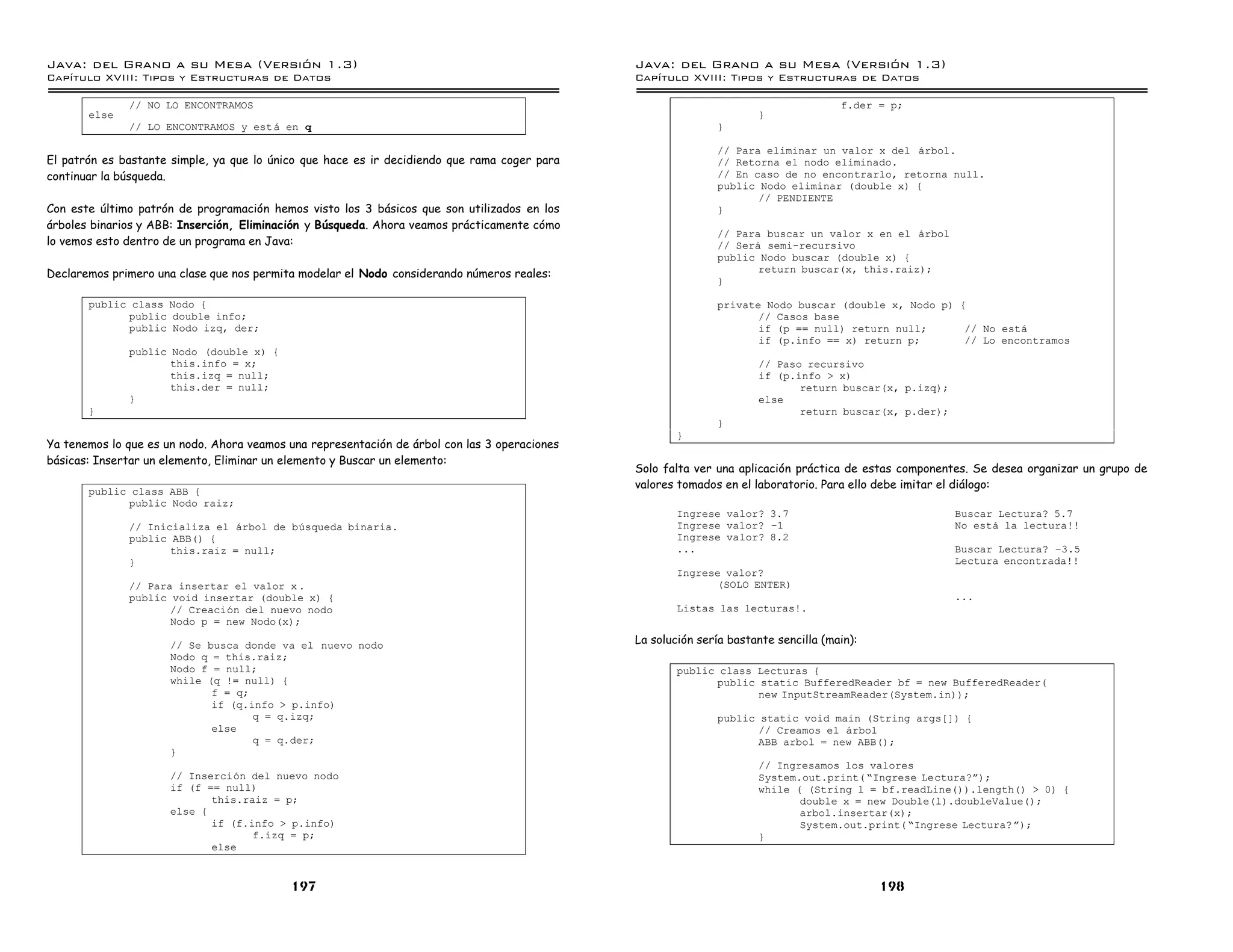 Java: del Grano a su Mesa (Versio n 1.3)                                                       Java: del Grano a su Mesa (Versio n 1.3)
Capi
   tulo XVIII: Tipos y Estructuras de Datos                                                    Capi
                                                                                                  tulo XVIII: Tipos y Estructuras de Datos

              // NO LO ENCONTRAMOS                                                                                                    f.der = p;
       else                                                                                                           }
              // LO ENCONTRAMOS y est a en q                                                                  }

                                                                                                              // Para eliminar un valor x del arbol.
El patrón es bastante simple, ya que lo único que hace es ir decidiendo que rama coger para                   // Retorna el nodo eliminado.
continuar la búsqueda.                                                                                        // En caso de no encontrarlo, retorna null.
                                                                                                              public Nodo eliminar (double x) {
                                                                                                                     // PENDIENTE
Con este último patrón de programación hemos visto los 3 básicos que son utilizados en los                    }
árboles binarios y ABB: Inserción, Eliminación y Búsqueda. Ahora veamos prácticamente cómo
                                                                                                              // Para buscar un valor x en el arbol
lo vemos esto dentro de un programa en Java:                                                                  // Sera semi-recursivo
                                                                                                              public Nodo buscar (double x) {
Declaremos primero una clase que nos permita modelar el Nodo considerando números reales:                            return buscar(x, this.raiz);
                                                                                                              }

       public class Nodo {                                                                                    private Nodo buscar (double x, Nodo p) {
             public double info;                                                                                     // Casos base
             public Nodo izq, der;                                                                                   if (p == null) return null;      // No esta
                                                                                                                     if (p.info == x) return p;       // Lo encontramos
              public Nodo (double x) {
                     this.info = x;                                                                                   // Paso recursivo
                     this.izq = null;                                                                                 if (p.info > x)
                     this.der = null;                                                                                        return buscar(x, p.izq);
              }                                                                                                       else
       }                                                                                                                     return buscar(x, p.der);
                                                                                                              }
                                                                                                       }
Ya tenemos lo que es un nodo. Ahora veamos una representación de árbol con las 3 operaciones
básicas: Insertar un elemento, Eliminar un elemento y Buscar un elemento:
                                                                                               Solo falta ver una aplicación práctica de estas componentes. Se desea organizar un grupo de
                                                                                               valores tomados en el laboratorio. Para ello debe imitar el diálogo:
       public class ABB {
             public Nodo raiz;
                                                                                                       Ingrese valor? 3.7                               Buscar Lectura? 5.7
              // Inicializa el arbol de busqueda binaria.                                              Ingrese valor? ú1                                No esta la lectura!!
              public ABB() {                                                                           Ingrese valor? 8.2
                     this.raiz = null;                                                                 ...                                              Buscar Lectura? ú3.5
              }                                                                                                                                         Lectura encontrada!!
                                                                                                       Ingrese valor?
              // Para insertar el valor x .                                                                  (SOLO ENTER)
              public void insertar (double x) {                                                                                                         ...
                     // Creacion del nuevo nodo                                                        Listas las lecturas!.
                     Nodo p = new Nodo(x);

                      // Se busca donde va el nuevo nodo                                       La solución sería bastante sencilla (main):
                      Nodo q = this.raiz;
                      Nodo f = null;                                                                   public class Lecturas {
                      while (q != null) {                                                                    public static BufferedReader bf = new BufferedReader(
                             f = q;                                                                                 new InputStreamReader(System.in));
                             if (q.info > p.info)
                                    q = q.izq;                                                                public static void main (String args[]) {
                             else                                                                                    // Creamos el arbol
                                    q = q.der;                                                                       ABB arbol = new ABB();
                      }
                                                                                                                      // Ingresamos los valores
                      // Insercion del nuevo nodo                                                                     System.out.print( ”Ingrese Lectura?á);
                      if (f == null)                                                                                  while ( (String l = bf.readLine()).length() > 0) {
                             this.raiz = p;                                                                                  double x = new Double(l).doubleValue();
                      else {                                                                                                 arbol.insertar(x);
                             if (f.info > p.info)                                                                            System.out.print( ”Ingrese Lectura? á);
                                    f.izq = p;                                                                        }
                             else


                                           197                                                                                               198
 