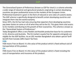 The Generalized System of Preferences (known as GSP for short) is a scheme whereby
a wide range of industrial and agricultural products originating in certain developing
countries are given preferential access to the markets of the European Union.
Preferential treatment is given in the form of reduced or zero rates of customs duties.
The GSP scheme is specifically designed to benefit certain developing countries and
integrate them into the world economy.
Since 1971, the EU has had rules ensuring that exporters from developing countries
pay lower duties on some or all of what they sell to the EU. This gives them vital access
to EU markets contributing to the growth of their economies. This scheme is known as
the "Generalized System of Preferences".
Today Bangladesh offers a very flexible and feasible production base for its customers
in EU, America and Australia. The EU market is quota free for apparels and goods are
eligible for the GSP facilities. As an LDC member Bangladesh also obtain special Tariff
benefit from Canada (18% import Tax free).
FOB:
FOB means Free on Board. It is the value of the product which is fixed without cost of
transportation of this product.
CIF:
FOB means Free on Board. It is the value of the product which is fixed including the
cost of transportation and insurance of this product.
GSP
 