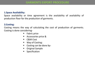 1.Space Availability:
Space availability or time agreement is the availability of availability of
production floor for the production of garments.
2.Costing:
Costing means the way of calculating the cost of production of garments.
Costing is done considering-
 Fabric price
 Accessories price &
 C&M Cost
 Way of Costing:
 Costing can be done by-
 Original Sample
 Specification
GARMENTS EXPORT PROCEDURE
 