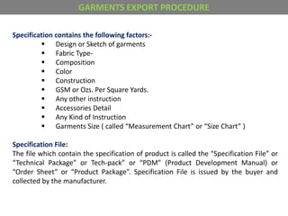 Specification contains the following factors:-
 Design or Sketch of garments
 Fabric Type-
 Composition
 Color
 Construction
 GSM or Ozs. Per Square Yards.
 Any other instruction
 Accessories Detail
 Any Kind of Instruction
 Garments Size ( called “Measurement Chart” or “Size Chart” )
Specification File:
The file which contain the specification of product is called the “Specification File” or
“Technical Package” or Tech-pack” or “PDM” (Product Development Manual) or
“Order Sheet” or “Product Package”. Specification File is issued by the buyer and
collected by the manufacturer.
GARMENTS EXPORT PROCEDURE
 