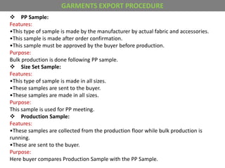  PP Sample:
Features:
•This type of sample is made by the manufacturer by actual fabric and accessories.
•This sample is made after order confirmation.
•This sample must be approved by the buyer before production.
Purpose:
Bulk production is done following PP sample.
 Size Set Sample:
Features:
•This type of sample is made in all sizes.
•These samples are sent to the buyer.
•These samples are made in all sizes.
Purpose:
This sample is used for PP meeting.
 Production Sample:
Features:
•These samples are collected from the production floor while bulk production is
running.
•These are sent to the buyer.
Purpose:
Here buyer compares Production Sample with the PP Sample.
GARMENTS EXPORT PROCEDURE
 