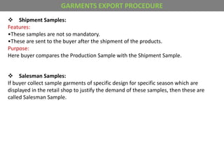  Shipment Samples:
Features:
•These samples are not so mandatory.
•These are sent to the buyer after the shipment of the products.
Purpose:
Here buyer compares the Production Sample with the Shipment Sample.
 Salesman Samples:
If buyer collect sample garments of specific design for specific season which are
displayed in the retail shop to justify the demand of these samples, then these are
called Salesman Sample.
GARMENTS EXPORT PROCEDURE
 