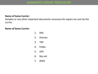 Name of Some Currier:
Samples or any other important documents necessary for export are sent by the
currier.
Name of Some Currier:
1. DHL
2. Aramex
3. TNT
4. Fedex
5. UPS
6. Sky net
7. DPEX
GARMENTS EXPORT PROCEDURE
 