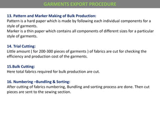 13. Pattern and Marker Making of Bulk Production:
Pattern is a hard paper which is made by following each individual components for a
style of garments.
Marker is a thin paper which contains all components of different sizes for a particular
style of garments.
14. Trial Cutting:
Little amount ( for 200-300 pieces of garments ) of fabrics are cut for checking the
efficiency and production cost of the garments.
15.Bulk Cutting:
Here total fabrics required for bulk production are cut.
16. Numbering –Bundling & Sorting:
After cutting of fabrics numbering, Bundling and sorting process are done. Then cut
pieces are sent to the sewing section.
GARMENTS EXPORT PROCEDURE
 
