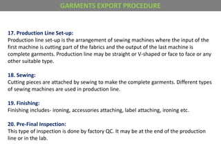 17. Production Line Set-up:
Production line set-up is the arrangement of sewing machines where the input of the
first machine is cutting part of the fabrics and the output of the last machine is
complete garments. Production line may be straight or V-shaped or face to face or any
other suitable type.
18. Sewing:
Cutting pieces are attached by sewing to make the complete garments. Different types
of sewing machines are used in production line.
19. Finishing:
Finishing includes- ironing, accessories attaching, label attaching, ironing etc.
20. Pre-Final Inspection:
This type of inspection is done by factory QC. It may be at the end of the production
line or in the lab.
GARMENTS EXPORT PROCEDURE
 