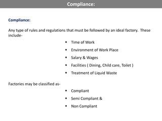 Compliance:
Any type of rules and regulations that must be followed by an ideal factory. These
include-
 Time of Work
 Environment of Work Place
 Salary & Wages
 Facilities ( Dining, Child care, Toilet )
 Treatment of Liquid Waste
Factories may be classified as-
 Compliant
 Semi Compliant &
 Non Compliant
Compliance:
 