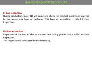 In-line Inspection:
During production, buyer QC will come and check the product quality and suggest
to over-come any type of problem. This type of inspection is called In-line
Inspection.
On-line Inspection:
Inspection at the end of the production line during production is called On-line
Inspection.
This inspection is conducted by the factory QC
GARMENTS EXPORT PROCEDURE
 