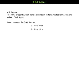 C & F Agent:
The firms or agents which handle all kinds of customs related formalities are
called C & F Agent.
Factory pays to the C & F Agents.
1. Unit Price
2. Total Price
C & F Agent:
 