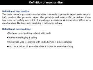 Definition of merchandiser
The main role of a garments merchandiser is to collect garments export order (export
L/C), produce the garments, export the garments and earn profit, to perform those
functions successfully needs lot of knowledge, experience & tremendous effort for a
merchandiser. The term merchandising is defined as follows:
Definition of merchandising
•The term merchandising related with trade
•Trade means buying & selling
•The person who is involved with trade, he/she is a merchandiser
•And the activities of a merchandiser is known as a merchandising
Definition of merchandiser
 