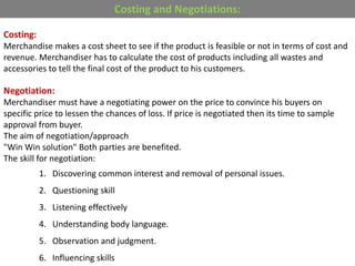Costing and Negotiations:
Costing:
Merchandise makes a cost sheet to see if the product is feasible or not in terms of cost and
revenue. Merchandiser has to calculate the cost of products including all wastes and
accessories to tell the final cost of the product to his customers.
Negotiation:
Merchandiser must have a negotiating power on the price to convince his buyers on
specific price to lessen the chances of loss. If price is negotiated then its time to sample
approval from buyer.
The aim of negotiation/approach
"Win Win solution" Both parties are benefited.
The skill for negotiation:
1. Discovering common interest and removal of personal issues.
2. Questioning skill
3. Listening effectively
4. Understanding body language.
5. Observation and judgment.
6. Influencing skills
 