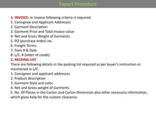 Export Procedure
1. INVOICE: In Invoice following criteria is required.
1. Consignee and Applicant Addresses
2. Garment Description
3. Garment Price and Total Invoice value
4. Net and Gross Weight of Garments
5. PO (purchase order) no.
6. Freight Terms.
7. from # & Date
8. L/C. # (letter of credit)
2. PACKING LIST
There are following details in the packing list required as per buyer's instruction or
mentioned in L/C.
1. Consignee and applicant addresses
2. Product description
3. Garment Style and color
4. Net and Gross weight of Garments
5. No. Of Pieces in the Carton and Carton Dimension also other necessary information,
which gives help for the custom clearance.
 