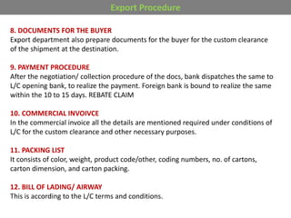 Export Procedure
8. DOCUMENTS FOR THE BUYER
Export department also prepare documents for the buyer for the custom clearance
of the shipment at the destination.
9. PAYMENT PROCEDURE
After the negotiation/ collection procedure of the docs, bank dispatches the same to
L/C opening bank, to realize the payment. Foreign bank is bound to realize the same
within the 10 to 15 days. REBATE CLAIM
10. COMMERCIAL INVOIVCE
In the commercial invoice all the details are mentioned required under conditions of
L/C for the custom clearance and other necessary purposes.
11. PACKING LIST
It consists of color, weight, product code/other, coding numbers, no. of cartons,
carton dimension, and carton packing.
12. BILL OF LADING/ AIRWAY
This is according to the L/C terms and conditions.
 