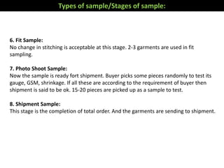 6. Fit Sample:
No change in stitching is acceptable at this stage. 2-3 garments are used in fit
sampling.
7. Photo Shoot Sample:
Now the sample is ready fort shipment. Buyer picks some pieces randomly to test its
gauge, GSM, shrinkage. If all these are according to the requirement of buyer then
shipment is said to be ok. 15-20 pieces are picked up as a sample to test.
8. Shipment Sample:
This stage is the completion of total order. And the garments are sending to shipment.
Types of sample/Stages of sample:
 