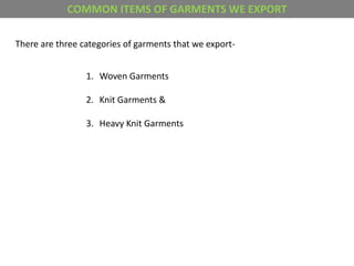 COMMON ITEMS OF GARMENTS WE EXPORT
There are three categories of garments that we export-
1. Woven Garments
2. Knit Garments &
3. Heavy Knit Garments
 