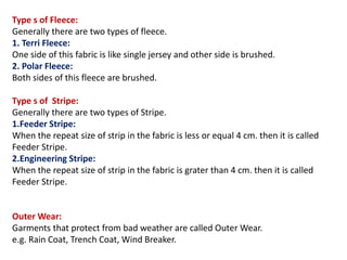 Type s of Fleece:
Generally there are two types of fleece.
1. Terri Fleece:
One side of this fabric is like single jersey and other side is brushed.
2. Polar Fleece:
Both sides of this fleece are brushed.
Type s of Stripe:
Generally there are two types of Stripe.
1.Feeder Stripe:
When the repeat size of strip in the fabric is less or equal 4 cm. then it is called
Feeder Stripe.
2.Engineering Stripe:
When the repeat size of strip in the fabric is grater than 4 cm. then it is called
Feeder Stripe.
Outer Wear:
Garments that protect from bad weather are called Outer Wear.
e.g. Rain Coat, Trench Coat, Wind Breaker.
 
