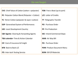 CVC- Chief Value of Cotton (cotton > polyester)
PC- Polyester Cotton Blend (Polyester > Cotton)
TC- Tetron Cotton (polyester & rayon >cotton)
GSP- Generalized System of Performance.
LDC- Least Development Country
C&F Agents- Clearing & Forwarding Agents
T&A calendar- Time & Action Calendar
CIF- Cost of Insurance & Freight
BTB- Back to Back L/C
ITS- Inter-tech Testing Service
FOB- Free o Boat (up to port)
L/C- Letter of Credits
TT- Telegraphic Transfer
PO - Purchase Order
PP- Pre-Production
IDC- Inland Commercial Depo
AWB- Air Way Bill
PO- Purchase Order
PDM- Product Document Manu
BOM- Bill Of Materials
Do not forget-
 