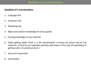 Qualities of a merchandiser
1. Language skill
2. Computer skill
3. Marketing skill
4. Right consumption knowledge of various goods
5. Costing knowledge of raw materials
6. Order getting ability (That is if the merchandiser is known by actual rate of raw
materials, so that he can negotiate perfectly with buyer. In this way, the possibility of
getting order is hundred percent.)
7. Sincere & responsible
8. Hard worker
Qualities of a merchandiser
 