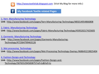 1. Yarn Manufacturing Technology
Link : http://www.facebook.com/pages/Yarn-Manufacturing-Technology/485014954866808
2. Fabric Manufacturing Technology
Link : http://www.facebook.com/pages/Fabric-Manufacturing-Technology/459520217425605
3. Garments Manufacturing Technology
Link : http://www.facebook.com/pages/Garments-Manufacturing-
Technology/472364799463126
3. Wet processing Technology
Link : http://www.facebook.com/pages/Wet-Processing-Technology-Dyeing-/468645219825404
4. Fashion-Design-and-Technology
Link : http://www.facebook.com/pages/Fashion-Design-and-
Technology/587655294583875?ref=ts&fref=ts
My Facebook Textile related Pages
http://www.textilelab.blogspot.com (Visit My Blog for more Info )
 