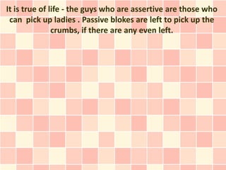 It is true of life - the guys who are assertive are those who
 can pick up ladies . Passive blokes are left to pick up the
               crumbs, if there are any even left.
 