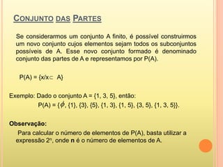 CONJUNTO DAS PARTES
Se considerarmos um conjunto A finito, é possível construirmos
um novo conjunto cujos elementos sejam todos os subconjuntos
possíveis de A. Esse novo conjunto formado é denominado
conjunto das partes de A e representamos por P(A).
P(A) = {x/x A}
Exemplo: Dado o conjunto A = {1, 3, 5}, então:
P(A) = { , {1}, {3}, {5}, {1, 3}, {1, 5}, {3, 5}, {1, 3, 5}}.
Observação:
Para calcular o número de elementos de P(A), basta utilizar a
expressão 2n, onde n é o número de elementos de A.


 