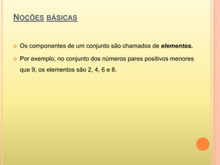 NOÇÕES BÁSICAS
 Os componentes de um conjunto são chamados de elementos.
 Por exemplo, no conjunto dos números pares positivos menores
que 9, os elementos são 2, 4, 6 e 8.
 