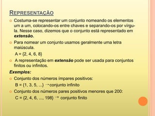 REPRESENTAÇÃO
 Costuma-se representar um conjunto nomeando os elementos
um a um, colocando-os entre chaves e separando-os por vírgu-
la. Nesse caso, dizemos que o conjunto está representado em
extensão.
 Para nomear um conjunto usamos geralmente uma letra
maiúscula.
A = {2, 4, 6, 8}
 A representação em extensão pode ser usada para conjuntos
finitos ou infinitos.
Exemplos:
 Conjunto dos números ímpares positivos:
B = {1, 3, 5, ...} conjunto infinito
 Conjunto dos números pares positivos menores que 200:
C = {2, 4, 6, ..., 198} conjunto finito

 