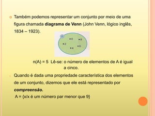  Também podemos representar um conjunto por meio de uma
figura chamada diagrama de Venn (John Venn, lógico inglês,
1834 – 1923).
n(A) = 5 Lê-se: o número de elementos de A é igual
a cinco.
o Quando é dada uma propriedade característica dos elementos
de um conjunto, dizemos que ele está representado por
compreensão.
A = {x/x é um número par menor que 9}
 