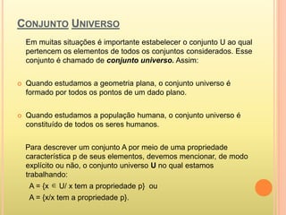 CONJUNTO UNIVERSO
Em muitas situações é importante estabelecer o conjunto U ao qual
pertencem os elementos de todos os conjuntos considerados. Esse
conjunto é chamado de conjunto universo. Assim:
 Quando estudamos a geometria plana, o conjunto universo é
formado por todos os pontos de um dado plano.
 Quando estudamos a população humana, o conjunto universo é
constituído de todos os seres humanos.
Para descrever um conjunto A por meio de uma propriedade
característica p de seus elementos, devemos mencionar, de modo
explícito ou não, o conjunto universo U no qual estamos
trabalhando:
A = {x U/ x tem a propriedade p} ou
A = {x/x tem a propriedade p}.

 