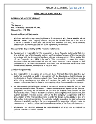 ADVANCE AUDITING 2013-2014
DRAFT OF AN AUDIT REPORT
INDEPENDENT AUDITOR’S REPORT
To,
The Members
M/s. Tirtharoop Electricals Pvt. Ltd.
Maharashtra – 410 206
Report on Financial Statements:
1. We have audited the accompanying Financial Statements of M/s. Tirtharoop Electricals
Private Limited (“the Company”) which comprise the Balance Sheet as at 31st March
2013 and Statement of Profit and Loss for the year ended on that date, and a summary
of significant accounting policies and other explanatory information.
Management’s Responsibility for the Financial Statements:
2. Management is responsible for the preparation of these Financial Statements that give
true and fair view of the financial position and financial performance of the Company in
accordance with the Accounting Standards referred to in sub section (3C) of section 211
of the Companies Act, 1956 (“the Act”). This responsibility includes the design,
implementation and maintenance of internal control relevant to the preparation and
presentation of the financial statements that give a true and fair view and are free from
material misstatement, whether due to fraud or error.
Auditors’ Responsibility:
3. Our responsibility is to express an opinion on these financial statements based on our
audit. We conducted our audit in accordance with the Standards on Auditing issued by
the Institute of Chartered Accountants of India. Those Standards require that we comply
with ethical requirements and plan and perform the audit to obtain reasonable
assurance about whether the financial statements are free from material misstatement.
4. An audit involves performing procedures to obtain audit evidence about the amounts and
disclosures in the financial statements. The Procedures selected depend on the auditors’
judgement, including the assessment of the risks of material misstatement of the
financial statement, whether due to fraud or error. In making those risk assessments, the
auditor considers internal control relevant to the company’s preparation and fair
presentation of the financial statements in order to design audit procedures that are
appropriate in the circumstances. An audit also includes evaluating the appropriateness
of accounting policies used and the reasonableness of the accounting estimates made by
management, as well as evaluating the overall presentation of the financial statements.
5. We believe that the audit evidence we have obtained is sufficient and appropriate to
provide a basis for our Audit opinion.
 