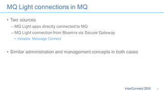 MQ Light connections in MQ
• Two sources
– MQ Light apps directly connected to MQ
– MQ Light connection from Bluemix via Secure Gateway
• Includes Message Connect
• Similar administration and management concepts in both cases
12
 