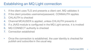 Establishing an MQ Light connection
1. If the client uses TLS and presents a client cert, MQ validates it
2. If the client provides username/password, CONNAUTH applies
3. CHLAUTH is checked
4. Channel MCAUSER is applied, unless CHLAUTH prevents it
5. If a JAAS module is configured in the MQ Light service, it is invoked
6. MQ CONNECT authority is checked
7. Connection established
• Once the connection is established, the user identity is checked for
publish and subscribe in the usual way
18
 