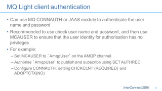 MQ Light client authentication
• Can use MQ CONNAUTH or JAAS module to authenticate the user
name and password
• Recommended to use check user name and password, and then use
MCAUSER to ensure that the user identity for authorisation has no
privileges
• For example:
– Set MCAUSER to ’AmqpUser’ on the AMQP channel
– Authorise ’AmqpUser’ to publish and subscribe using SETAUTHREC
– Configure CONNAUTH, setting CHCKCLNT (REQUIRED) and
ADOPTCTX(NO)
19
 
