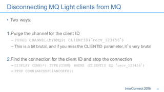 Disconnecting MQ Light clients from MQ
• Two ways:
1.Purge the channel for the client ID
– PURGE CHANNEL(MYAMQP) CLIENTID(‘recv_123456’)
– This is a bit brutal, and if you miss the CLIENTID parameter, it’s very brutal
2.Find the connection for the client ID and stop the connection
– DISPLAY CONN(*) TYPE(CONN) WHERE (CLIENTID EQ ‘recv_123456’)
– STOP CONN(ABCDEF01ABCDEF01)
20
 