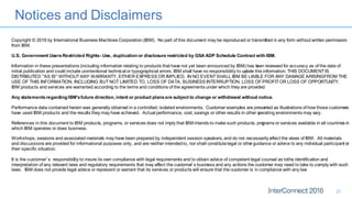 Notices and Disclaimers
27
Copyright © 2016 by International Business Machines Corporation (IBM). No part of this document may be reproduced or transmitted in any form without written permission
from IBM.
U.S. Government UsersRestricted Rights- Use, duplication or disclosure restricted by GSA ADP Schedule Contract with IBM.
Information in these presentations (including information relating to products that have not yet been announced by IBM) has been reviewed for accuracy as of the date of
initial publication and could include unintentional technical or typographical errors. IBM shall have no responsibility to update this information. THIS DOCUMENT IS
DISTRIBUTED "AS IS" WITHOUT ANY WARRANTY, EITHER EXPRESS OR IMPLIED. IN NO EVENT SHALL IBM BE LIABLE FOR ANY DAMAGE ARISINGFROM THE
USE OF THIS INFORMATION, INCLUDING BUT NOT LIMITED TO, LOSS OF DATA, BUSINESS INTERRUPTION, LOSS OF PROFIT OR LOSS OF OPPORTUNITY.
IBM products and services are warranted according to the terms and conditions of the agreements under which they are provided.
Any statementsregarding IBM'sfuture direction, intent or product plansare subject to change or withdrawal without notice.
Performance data contained herein was generally obtained in a controlled, isolated environments. Customer examples are presented as illustrations of how those customers
have used IBM products and the results they may have achieved. Actual performance, cost, savings or other results in other operating environments may vary.
References in this document to IBM products, programs, or services does not imply that IBM intends to make such products, programs or services available in all countries in
which IBM operates or does business.
Workshops, sessions and associated materials may have been prepared by independent session speakers, and do not necessarily reflect the views of IBM. All materials
and discussions are provided for informational purposes only, and are neither intendedto, nor shall constitutelegal or other guidance or advice to any individual participant or
their specific situation.
It is the customer’s responsibility to insure its own compliance with legal requirements and to obtain advice of competent legal counsel as tothe identification and
interpretation of any relevant laws and regulatory requirements that may affect the customer’s business and any actions the customer may need to take to comply with such
laws. IBM does not provide legal advice or represent or warrant that its services or products will ensure that the customer is in compliance with any law
 
