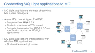 Connecting MQ Light applications to MQ
• MQ Light applications connect directly into
MQ queue managers
• A new MQ channel type of “AMQP”
– Supported from MQ 8.0.0.4
– Similar in style to an MQTT channel
– Supports the subset of the AMQP 1.0 Oasis
specification required for MQ Light
applications
• MQ Light applications interoperable with
all other MQ applications
– All share the same topic space
C
JMS
MQTT
.NET
COBOL
QMgr
QMgr
QMgr
8
 