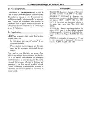 2• Examen cytobactériologique des urines (E.C.B.U.)                             17

8• Antibiogramme                                                             Bibliographie

La réalisation de l'antibiogramme dans le cadre de           DUNNE W. M. : Laboratory diagnosis of ITU in chil-
                                                             dren. Clin. Microbiol. Newsl., 1995. 17 (10), 73-80
l'ITU ne diffère pas techniquement des méthodes tra-
ditionnelles de mesure in vitro de sensibilité aux           FLANDROIS J.P., CHOMARAT M. : L'examen cyto-
                                                             bactériologique des urines. in Bactériologie médi-
antibiotiques qu'elles soient manuelles ou automati-         cale pratique, MEDSI / Mc GRAW-HILL, Paris, 1988
sées. Le choix des molécules à tester résulte d'un           KASS E.H. : Bacteriuria and diagnosis of infection of
compromis entre le spectre attendu de sensibilité de         the urinary tract. Arch. Inter. Med., 1957. 100,
la bactérie incriminée et la diffusion de l'antibiotique     709-715
au site de l'infection .                                     MOINARD D. : Examen cytobactériologique des
                                                             urines (ECBU) chap. 8 in Bactériologie médicale
9• Conclusion                                                techniques usuelles : Carbonnelle B., Denis F., Mar-
                                                             monier A., Pinon G., Vargues R., SIMEP Ed. Paris,
L'ECBU est un examen bien codifié dont les deux              1987
temps critiques sont :                                       STAMM W.E. : Critera for the diagnosis of UTI and
                                                             for the assessment of therapeutic effectiveness.
- Le prélèvement trop souvent "victime" de son               Infection 20, 1992. Suppl.3, S151- S154
    apparente simplicité,
- L'interprétation microbiologique qui doit s'ap-
    puyer sur des arguments décisionnels irrépro-
    chables.
Cette analyse peut bénéficier en amont d'une
méthode de criblage rapide consistant à rechercher
"au lit du malade" simultanément une bactériurie
(nitrate-réductase) et une leucocyturie (leucocyte-
estérase). Correctement effectué, le dépistage par
bandelettes a un bon pouvoir prédictif négatif.
D'autres techniques recommandables utilisent au
laboratoire une détection rapide de croissance en
milieu liquide.
 