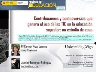Ricoy, M. C. y Fernández-Rodríguez, J. (2013). Contribuciones y controversias que genera el uso de las TIC en la
educación superior: un estudio de caso. Revista de Educación, 360, 509-532.
http://www.mecd.gob.es/dctm/revista-de-educacion/articulosre360/re36023.pdf?documentId=0901e72b814a77f7



   Mª Carmen Ricoy Lorenzo
   cricoy@uvigo.es

                                                                        Facultad de Ciencias de la Educación
                                                                                                 de Ourense


   Jennifer Fernández Rodríguez                                                  Departamento de Didáctica,
                                                                          Organización Escolar y Métodos de
   jennifer@uvigo.es                                                                           Investigación
 