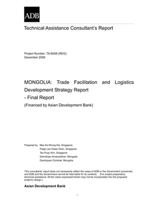 1
Project Number: TA-6058 (REG)
December 2006
MONGOLIA: Trade Facilitation and Logistics
Development Strategy Report
- Final Report
(Financed by Asian Development Bank)
Prepared by Max Ee Khong Kie, Singapore
Paige Lee Hwee Chen, Singapore
Teo Puay Kim, Singapore
Damdinjav Amarsaikhan, Mongolia
Dambiiyam Ochirbat, Mongolia
This consultants’ report does not necessarily reflect the views of ADB or the Government concerned,
and ADB and the Government cannot be held liable for its contents. (For project preparatory
technical assistance: All the views expressed herein may not be incorporated into the proposed
project’s design.)
Asian Development Bank
Technical Assistance Consultant’s Report
 