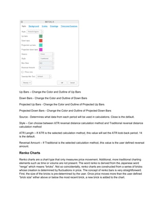 Up Bars – Change the Color and Outline of Up Bars
Down Bars - Change the Color and Outline of Down Bars
Projected Up Bars - Change the Color and Outline of Projected Up Bars
Projected Down Bars - Change the Color and Outline of Projected Down Bars
Source - Determines what data from each period will be used in calculations. Close is the default.
Style – Can choose between ATR reversal distance calculation method and Traditional reversal distance
calculation method
ATR Length – If ATR is the selected calculation method, this value will set the ATR look-back period. 14
is the default.
Reversal Amount – If Traditional is the selected calculation method, this value is the user defined reversal
amount.
Renko Charts
Renko charts are a chart type that only measures price movement. Additional, more traditional charting
elements such as time or volume are not present. The word renko is derived from the Japanese word
“renga” which means “bricks”. Not so coincidentally, renko charts are constructed from a series of bricks
whose creation is determined by fluctuations in price. The concept of renko bars is very straightforward.
First, the size of the bricks is pre-determined by the user. Once price moves more than the user defined
“brick size” either above or below the most recent brick, a new brick is added to the chart.
 