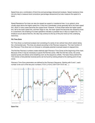 Speed lines are a combination of trend line and percentage retracement analysis. Speed resistance lines
not only help to measure trend corrections (percentage retracement) but also measure the speed of a
trend.
Speed Resistance Fan lines can also be viewed as support or resistance lines. In an uptrend, price
usually stays above the higher speed line. If this line is penetrated, prices generally fall to the lower speed
line, which in many cases becomes the support level. However, if prices break below the higher speed
line, fall to the lower speed line, and then begin to rise, the lower speed line becomes the resistance level.
In a downtrend, the breaking of a lower speedline indicates a possible rise or rally to a higher line. If a
breakout occurs above that line, the rally may continue to the top of the prior trend (or the underlying
trend line).
Fib Time Zone
Fib Time Zone is a technical analysis tool consisting of a series of are vertical lines which extend along
the x (horizontal) axis. This lines are placed according to the Fibonacci sequence. The main function of
the Fibonacci Time Zone tool is to forecast or anticipate potential reversals based on elapsed time.
The first few Fibonacci numbers create relatively tight Fibonacci Time Zones at the beginning of the chart.
Because of this it may be necessary to ignore the first few zones. After the first few zones, the zones
expand quickly and allows some breathing room as the sequence unfolds. The basic theory behind Fib
Time Zones is that potential reversal points can be found by looking ahead to the starting point of new
zones.
Fibonacci Time Zone parameters are defined by the Fibonacci Sequence. Starting with 0 and 1, each
number is the sum of the two prior numbers (1+2=3, 2+3=5, 5+8=13 8+13=21 etc…).
Gann Fan
 