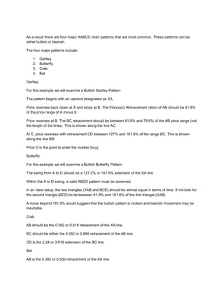 As a result there are four major XABCD chart patterns that are most common. These patterns can be
either bullish or bearish.
The four major patterns include:
1. Gartley
2. Butterfly
3. Crab
4. Bat
Gartley
For this example we will examine a Bullish Gartley Pattern
The pattern begins with an uptrend designated as XA
Price reverses back down at A and stops at B. The Fibonacci Retracement ration of AB should be 61.8%
of the price range of A minus X.
Price reverses at B. The BC retracement should be between 61.8% and 78.6% of the AB price range (not
the length of the lines). This is shown along the line AC.
At C, price reverses with retracement CD between 127% and 161.8% of the range BC. This is shown
along the line BD.
Price D is the point to enter the market (buy).
Butterfly
For this example we will examine a Bullish Butterfly Pattern
The swing from A to D should be a 127.2% or 161.8% extension of the XA line
Within the A to D swing, a valid ABCD pattern must be observed.
In an ideal setup, the two triangles (XAB and BCD) should be almost equal in terms of time. If not look for
the second triangle (BCD) to be between 61.8% and 161.8% of the first triangle (XAB).
A move beyond 161.8% would suggest that the bullish pattern is broken and bearish movement may be
inevitable.
Crab
AB should be the 0.382 or 0.618 retracement of the XA line.
BC should be either the 0.382 or 0.886 retracement of the AB line.
CD is the 2.24 or 3.618 extension of the BC line.
Bat
AB is the 0.382 or 0.500 retracement of the XA line.
 