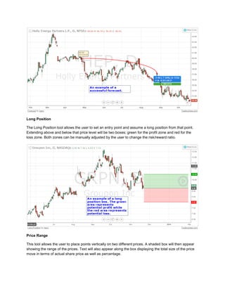 Long Position
The Long Position tool allows the user to set an entry point and assume a long position from that point.
Extending above and below that price level will be two boxes; green for the profit zone and red for the
loss zone. Both zones can be manually adjusted by the user to change the risk/reward ratio.
Price Range
This tool allows the user to place points vertically on two different prices. A shaded box will then appear
showing the range of the prices. Text will also appear along the box displaying the total size of the price
move in terms of actual share price as well as percentage.
 