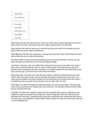 Reset Scale: Will reset the scale back to its center point. After making several modifications to the look
and/or scale of the chart, clicking this option will re-align everything back to its initial state.
Show Left Axis: Will show the vertical axis on the left hand side of the chart. A left oriented axis and a
right oriented axis can be visible simultaneously.
Show Right Axis: Will show the vertical axis on the right hand side of the chart. A left oriented axis and a
right oriented axis can be visible simultaneously.
Auto Scale: Allow the axis to scale automatically along with any price movements. This way, the data
series will always be visible with only the axis changing accordingly.
Lock Scale: Locking the scale much different than allowing the axis to auto scale. When "lock scale" is
active, the axis will stay frozen the way it is when it is initial locked. This means that the scale (price
intervals) wont change along with price movements. It is therefore possible that if the data series moves
high or low enough, it could move out of view of the chart window.
Scale Series Only: This option is for when there are studies or indicators overlaid onto the main chart
window. When this option is active, the axis will scale according to the data series (price) alone. The
values and coordinates of any active indicators will not be factored into the scaling of the axis. Keep in
mind that they may cause parts of any indicators to not be visible within the chart.
Percentage: This option will change the vertical axis display from price to percentage. The percentage
shown is the amount price has changed within the current view. The calculation starts at the first visible
bar and continues from there.
Log Scale: This option will change the vertical axis from a standard linear scale to a logarithmic scale.
Logarithmic scales use intervals that correspond to orders of magnitude rather than intervals that are
equidistant from each other. Essentially using a log scale is appropriate when viewing data that covers a
very wide range. Using logarithmic values instead of actual values can reduce the wide range of data into
a more manageable size.
 