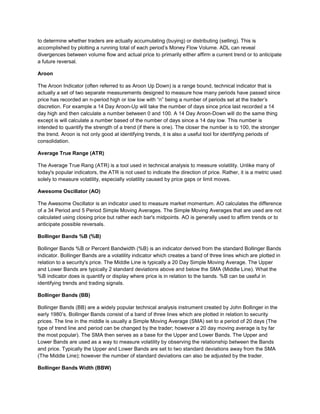 to determine whether traders are actually accumulating (buying) or distributing (selling). This is
accomplished by plotting a running total of each period’s Money Flow Volume. ADL can reveal
divergences between volume flow and actual price to primarily either affirm a current trend or to anticipate
a future reversal.
Aroon
The Aroon Indicator (often referred to as Aroon Up Down) is a range bound, technical indicator that is
actually a set of two separate measurements designed to measure how many periods have passed since
price has recorded an n-period high or low low with “n” being a number of periods set at the trader’s
discretion. For example a 14 Day Aroon-Up will take the number of days since price last recorded a 14
day high and then calculate a number between 0 and 100. A 14 Day Aroon-Down will do the same thing
except is will calculate a number based of the number of days since a 14 day low. This number is
intended to quantify the strength of a trend (if there is one). The closer the number is to 100, the stronger
the trend. Aroon is not only good at identifying trends, it is also a useful tool for identifying periods of
consolidation.
Average True Range (ATR)
The Average True Rang (ATR) is a tool used in technical analysis to measure volatility. Unlike many of
today's popular indicators, the ATR is not used to indicate the direction of price. Rather, it is a metric used
solely to measure volatility, especially volatility caused by price gaps or limit moves.
Awesome Oscillator (AO)
The Awesome Oscillator is an indicator used to measure market momentum. AO calculates the difference
of a 34 Period and 5 Period Simple Moving Averages. The Simple Moving Averages that are used are not
calculated using closing price but rather each bar's midpoints. AO is generally used to affirm trends or to
anticipate possible reversals.
Bollinger Bands %B (%B)
Bollinger Bands %B or Percent Bandwidth (%B) is an indicator derived from the standard Bollinger Bands
indicator. Bollinger Bands are a volatility indicator which creates a band of three lines which are plotted in
relation to a security's price. The Middle Line is typically a 20 Day Simple Moving Average. The Upper
and Lower Bands are typically 2 standard deviations above and below the SMA (Middle Line). What the
%B indicator does is quantify or display where price is in relation to the bands. %B can be useful in
identifying trends and trading signals.
Bollinger Bands (BB)
Bollinger Bands (BB) are a widely popular technical analysis instrument created by John Bollinger in the
early 1980’s. Bollinger Bands consist of a band of three lines which are plotted in relation to security
prices. The line in the middle is usually a Simple Moving Average (SMA) set to a period of 20 days (The
type of trend line and period can be changed by the trader; however a 20 day moving average is by far
the most popular). The SMA then serves as a base for the Upper and Lower Bands. The Upper and
Lower Bands are used as a way to measure volatility by observing the relationship between the Bands
and price. Typically the Upper and Lower Bands are set to two standard deviations away from the SMA
(The Middle Line); however the number of standard deviations can also be adjusted by the trader.
Bollinger Bands Width (BBW)
 
