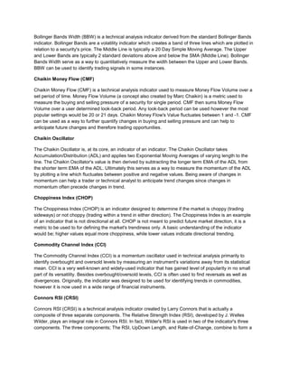 Bollinger Bands Width (BBW) is a technical analysis indicator derived from the standard Bollinger Bands
indicator. Bollinger Bands are a volatility indicator which creates a band of three lines which are plotted in
relation to a security's price. The Middle Line is typically a 20 Day Simple Moving Average. The Upper
and Lower Bands are typically 2 standard deviations above and below the SMA (Middle Line). Bollinger
Bands Width serve as a way to quantitatively measure the width between the Upper and Lower Bands.
BBW can be used to identify trading signals in some instances.
Chaikin Money Flow (CMF)
Chaikin Money Flow (CMF) is a technical analysis indicator used to measure Money Flow Volume over a
set period of time. Money Flow Volume (a concept also created by Marc Chaikin) is a metric used to
measure the buying and selling pressure of a security for single period. CMF then sums Money Flow
Volume over a user determined look-back period. Any look-back period can be used however the most
popular settings would be 20 or 21 days. Chaikin Money Flow's Value fluctuates between 1 and -1. CMF
can be used as a way to further quantify changes in buying and selling pressure and can help to
anticipate future changes and therefore trading opportunities.
Chaikin Oscillator
The Chaikin Oscillator is, at its core, an indicator of an indicator. The Chaikin Oscillator takes
Accumulation/Distribution (ADL) and applies two Exponential Moving Averages of varying length to the
line. The Chaikin Oscillator's value is then derived by subtracting the longer term EMA of the ADL from
the shorter term EMA of the ADL. Ultimately this serves as a way to measure the momentum of the ADL
by plotting a line which fluctuates between positive and negative values. Being aware of changes in
momentum can help a trader or technical analyst to anticipate trend changes since changes in
momentum often precede changes in trend.
Choppiness Index (CHOP)
The Choppiness Index (CHOP) is an indicator designed to determine if the market is choppy (trading
sideways) or not choppy (trading within a trend in either direction). The Choppiness Index is an example
of an indicator that is not directional at all. CHOP is not meant to predict future market direction, it is a
metric to be used to for defining the market's trendiness only. A basic understanding of the indicator
would be; higher values equal more choppiness, while lower values indicate directional trending.
Commodity Channel Index (CCI)
The Commodity Channel Index (CCI) is a momentum oscillator used in technical analysis primarily to
identify overbought and oversold levels by measuring an instrument's variations away from its statistical
mean. CCI is a very well-known and widely-used indicator that has gained level of popularity in no small
part of its versatility. Besides overbought/oversold levels, CCI is often used to find reversals as well as
divergences. Originally, the indicator was designed to be used for identifying trends in commodities,
however it is now used in a wide range of financial instruments.
Connors RSI (CRSI)
Connors RSI (CRSI) is a technical analysis indicator created by Larry Connors that is actually a
composite of three separate components. The Relative Strength Index (RSI), developed by J. Welles
Wilder, plays an integral role in Connors RSI. In fact, Wilder's RSI is used in two of the indicator's three
components. The three components; The RSI, UpDown Length, and Rate-of-Change, combine to form a
 