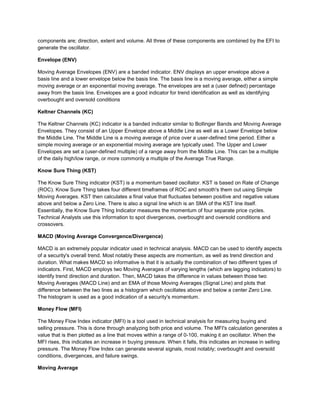 components are; direction, extent and volume. All three of these components are combined by the EFI to
generate the oscillator.
Envelope (ENV)
Moving Average Envelopes (ENV) are a banded indicator. ENV displays an upper envelope above a
basis line and a lower envelope below the basis line. The basis line is a moving average, either a simple
moving average or an exponential moving average. The envelopes are set a (user defined) percentage
away from the basis line. Envelopes are a good indicator for trend identification as well as identifying
overbought and oversold conditions
Keltner Channels (KC)
The Keltner Channels (KC) indicator is a banded indicator similar to Bollinger Bands and Moving Average
Envelopes. They consist of an Upper Envelope above a Middle Line as well as a Lower Envelope below
the Middle Line. The Middle Line is a moving average of price over a user-defined time period. Either a
simple moving average or an exponential moving average are typically used. The Upper and Lower
Envelopes are set a (user-defined multiple) of a range away from the Middle Line. This can be a multiple
of the daily high/low range, or more commonly a multiple of the Average True Range.
Know Sure Thing (KST)
The Know Sure Thing indicator (KST) is a momentum based oscillator. KST is based on Rate of Change
(ROC). Know Sure Thing takes four different timeframes of ROC and smooth's them out using Simple
Moving Averages. KST then calculates a final value that fluctuates between positive and negative values
above and below a Zero Line. There is also a signal line which is an SMA of the KST line itself.
Essentially, the Know Sure Thing Indicator measures the momentum of four separate price cycles.
Technical Analysts use this information to spot divergences, overbought and oversold conditions and
crossovers.
MACD (Moving Average Convergence/Divergence)
MACD is an extremely popular indicator used in technical analysis. MACD can be used to identify aspects
of a security's overall trend. Most notably these aspects are momentum, as well as trend direction and
duration. What makes MACD so informative is that it is actually the combination of two different types of
indicators. First, MACD employs two Moving Averages of varying lengths (which are lagging indicators) to
identify trend direction and duration. Then, MACD takes the difference in values between those two
Moving Averages (MACD Line) and an EMA of those Moving Averages (Signal Line) and plots that
difference between the two lines as a histogram which oscillates above and below a center Zero Line.
The histogram is used as a good indication of a security's momentum.
Money Flow (MFI)
The Money Flow Index indicator (MFI) is a tool used in technical analysis for measuring buying and
selling pressure. This is done through analyzing both price and volume. The MFI's calculation generates a
value that is then plotted as a line that moves within a range of 0-100, making it an oscillator. When the
MFI rises, this indicates an increase in buying pressure. When it falls, this indicates an increase in selling
pressure. The Money Flow Index can generate several signals, most notably; overbought and oversold
conditions, divergences, and failure swings.
Moving Average
 