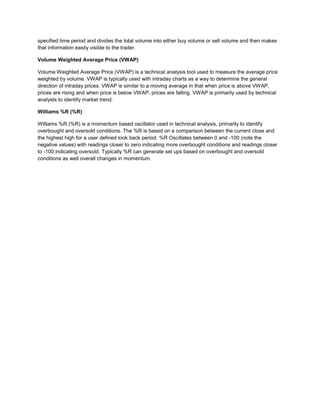 specified time period and divides the total volume into either buy volume or sell volume and then makes
that information easily visible to the trader.
Volume Weighted Average Price (VWAP)
Volume Weighted Average Price (VWAP) is a technical analysis tool used to measure the average price
weighted by volume. VWAP is typically used with intraday charts as a way to determine the general
direction of intraday prices. VWAP is similar to a moving average in that when price is above VWAP,
prices are rising and when price is below VWAP, prices are falling. VWAP is primarily used by technical
analysts to identify market trend.
Williams %R (%R)
Williams %R (%R) is a momentum based oscillator used in technical analysis, primarily to identify
overbought and oversold conditions. The %R is based on a comparison between the current close and
the highest high for a user defined look back period. %R Oscillates between 0 and -100 (note the
negative values) with readings closer to zero indicating more overbought conditions and readings closer
to -100 indicating oversold. Typically %R can generate set ups based on overbought and oversold
conditions as well overall changes in momentum.
 