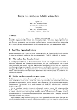 Testing real-time Linux. What to test and how.

                                             Sripathi Kodi
                                      IBM Linux Technology Center
                                       sripathik@in.ibm.com
                                           Chirag H Jog
                                    IBM Linux Technology Center
                                  chirag@linux.vnet.ibm.com


Abstract
This paper describes testing of the real-time (CONFIG_PREEMPT_RT) Linux kernel. It explains how
testing the real-time kernel is different from testing the mainline Linux kernel and provides some tips
and guidelines about writing test cases for the real-time kernel. It illustrates real-time tests in the Linux
Test Project (LTP) suite using examples. It also brieﬂy covers real-time tests that are not part of LTP.



1 Real-Time Operating Systems
This section explains what a Real-Time (RT) Operating System (OS) is, the need for real-time response
in enterprise applications and the real-time approach adopted by CONFIG_PREEMPT_RT patchset.

1.1   What is a Real-Time Operating System?
A general purpose OS tries to get the maximum amount of work done using the resources available as
effectively as possible. The focus here is on throughput. Real time OSes on the other hand focus on
predictability and determinism. Real-time tasks should be scheduled on the processor in a predictable
time frame, possibly preempting other non-realtime tasks, even though it compromises overall system
throughput. Depending on the implementation and environment, real-time OSes may provide a certain
level of latency guarantees to the applications. Depending on this, real-time systems are categorized into
hard and soft real-time.

1.2   Need for real-time response in enterprise systems
Real-time systems have traditionally been used in niche environments, often with custom designed hard-
ware. The hardware is very small, typically with just one cpu, sometimes even an embedded device with
no support for virtual memory, external storage or TCP/IP networking. The OS is often custom designed
for the purpose. They generally do not support standard APIs like POSIX and often need a specialized
programming model.
    On the other hand, enterprise systems have been multi-processor systems built using commodity
hardware. They support virtual memory, various types of storage, good networking options and ability
to add new hardware as and when required. The OSes on them support standards like POSIX and they
have good support for various programming languages and generic applications. Throughput is the most
important criterion in these systems.
    Currently a new type of requirement is emerging. Some of the applications that run on enterprise sys-
tems have started demanding certain soft real-time characteristics even from enterprise systems because
 
